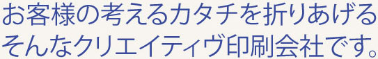 お客様の考えるカタチを折りあげるそんなクリエイティヴ印刷会社です。