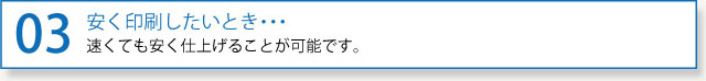 03安く印刷したいとき・・・速くても安く仕上げることが可能です。